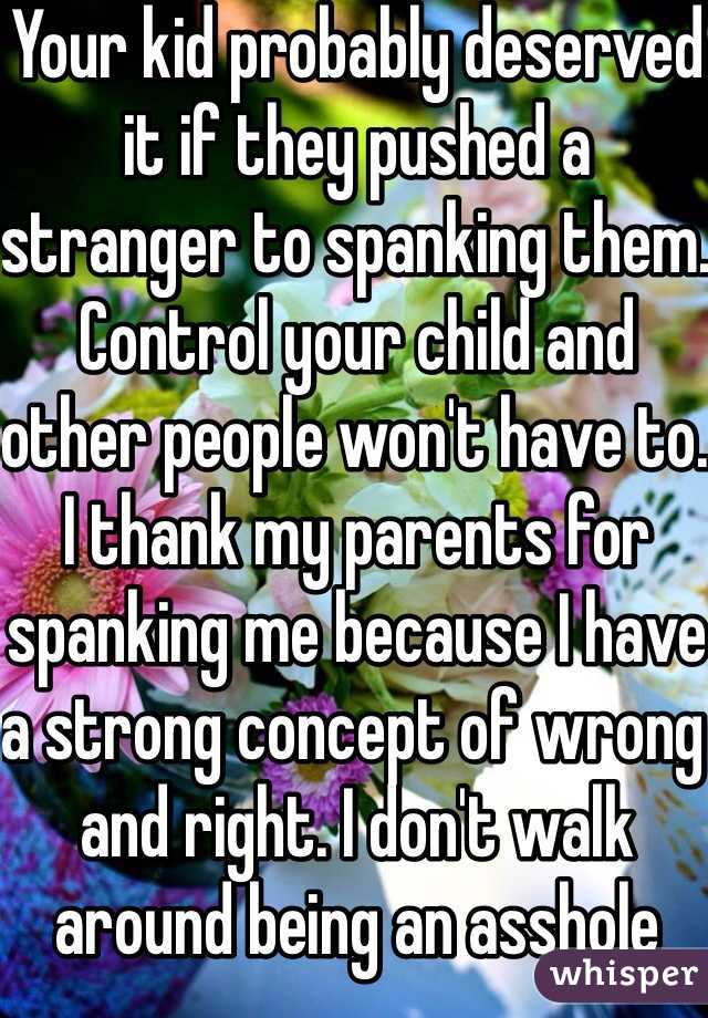 Your kid probably deserved it if they pushed a stranger to spanking them. Control your child and other people won't have to. I thank my parents for spanking me because I have a strong concept of wrong and right. I don't walk around being an asshole thinking I can do what I want 