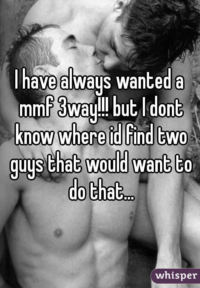 I have always wanted a mmf 3way!!! but I dont know where id find two guys that would want to do that...