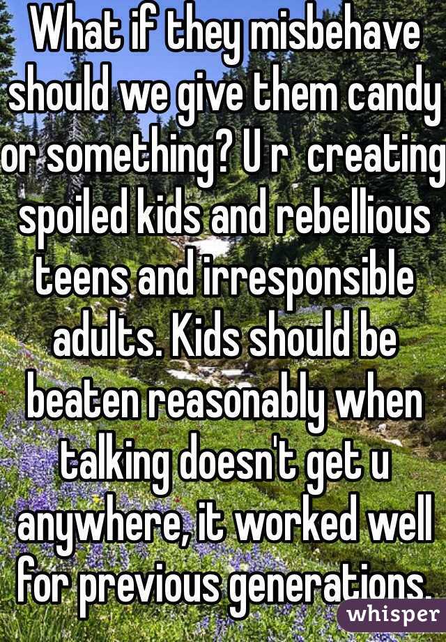 What if they misbehave should we give them candy or something? U r  creating spoiled kids and rebellious teens and irresponsible adults. Kids should be beaten reasonably when talking doesn't get u anywhere, it worked well for previous generations. 