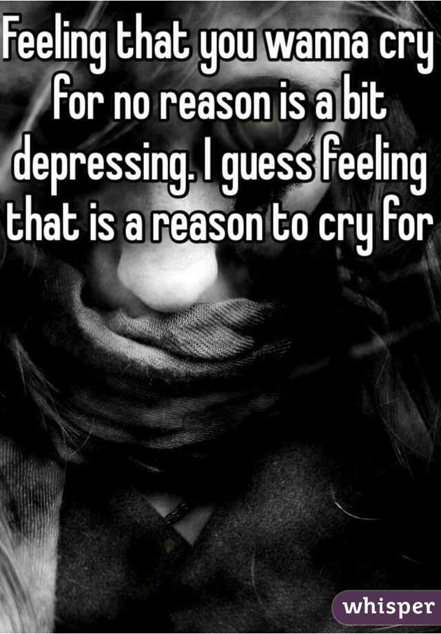 Feeling that you wanna cry for no reason is a bit depressing. I guess feeling that is a reason to cry for