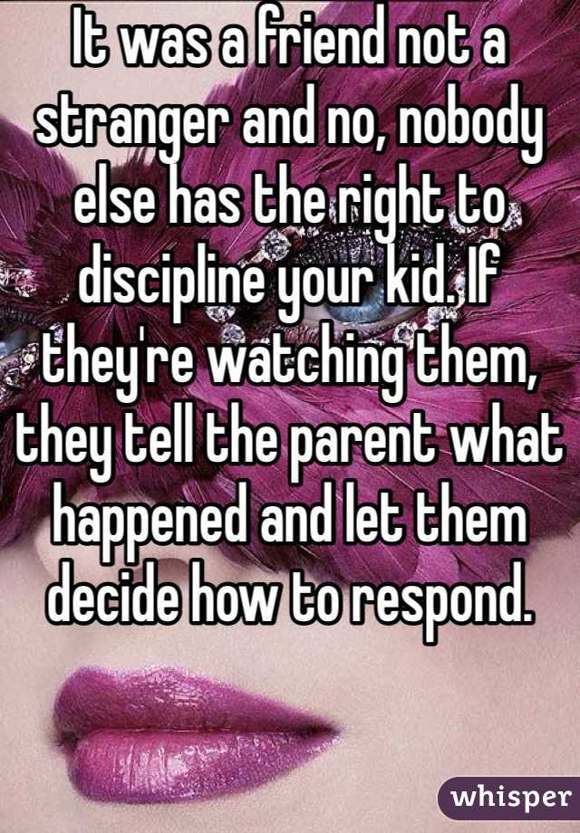 It was a friend not a stranger and no, nobody else has the right to discipline your kid. If they're watching them, they tell the parent what happened and let them decide how to respond.