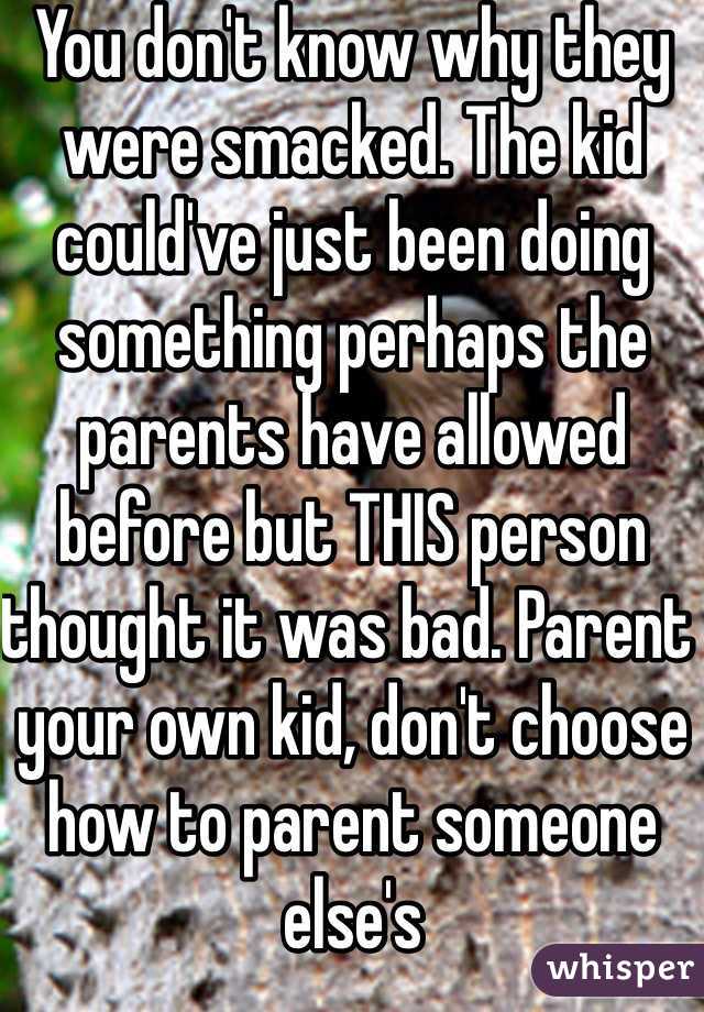 You don't know why they were smacked. The kid could've just been doing something perhaps the parents have allowed before but THIS person thought it was bad. Parent your own kid, don't choose how to parent someone else's