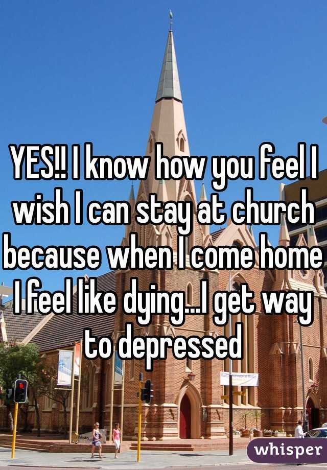 YES!! I know how you feel I wish I can stay at church because when I come home I feel like dying...I get way to depressed 