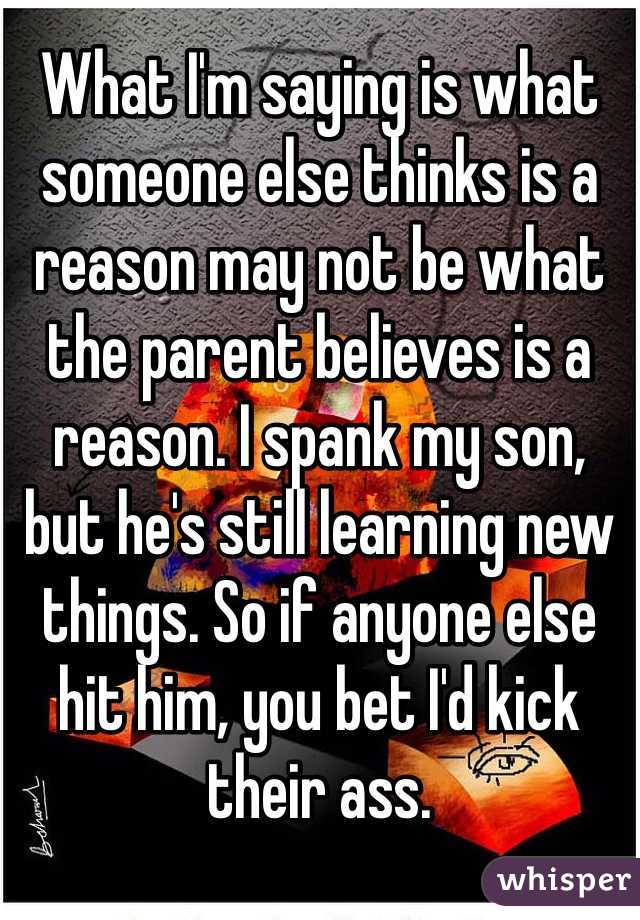 What I'm saying is what someone else thinks is a reason may not be what the parent believes is a reason. I spank my son, but he's still learning new things. So if anyone else hit him, you bet I'd kick their ass.