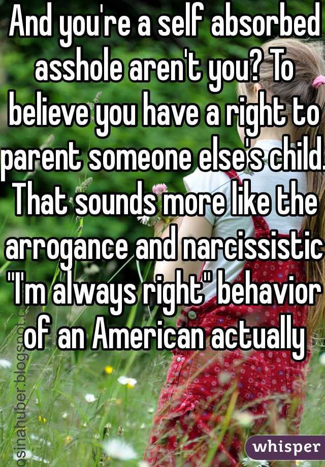 And you're a self absorbed asshole aren't you? To believe you have a right to parent someone else's child. That sounds more like the arrogance and narcissistic "I'm always right" behavior of an American actually