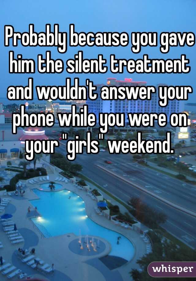 Probably because you gave him the silent treatment and wouldn't answer your phone while you were on your "girls" weekend. 