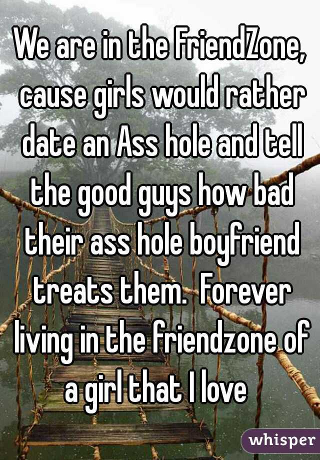 We are in the FriendZone, cause girls would rather date an Ass hole and tell the good guys how bad their ass hole boyfriend treats them.  Forever living in the friendzone of a girl that I love  