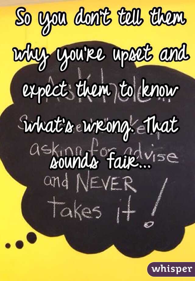 So you don't tell them why you're upset and expect them to know what's wrong. That sounds fair...