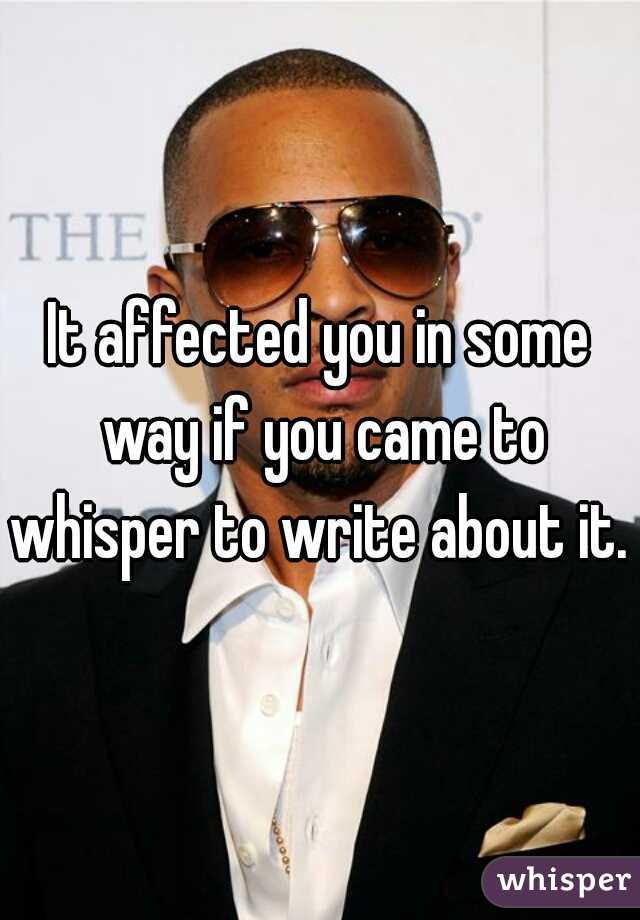 It affected you in some way if you came to whisper to write about it. 