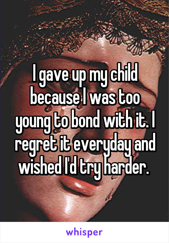 I gave up my child because I was too young to bond with it. I regret it everyday and wished I'd try harder. 