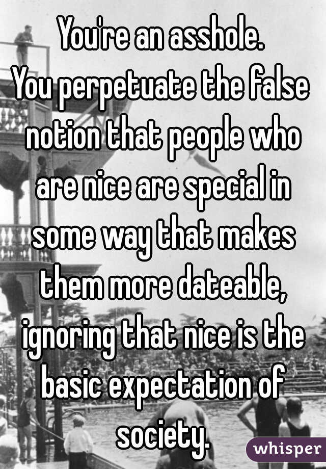 You're an asshole.
You perpetuate the false notion that people who are nice are special in some way that makes them more dateable, ignoring that nice is the basic expectation of society.