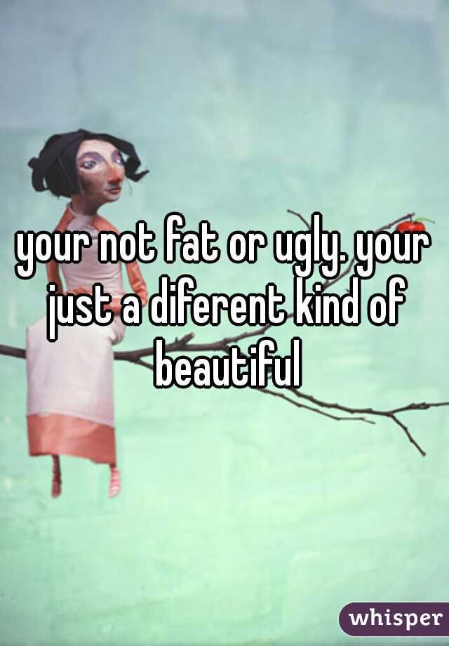 your not fat or ugly. your just a diferent kind of beautiful