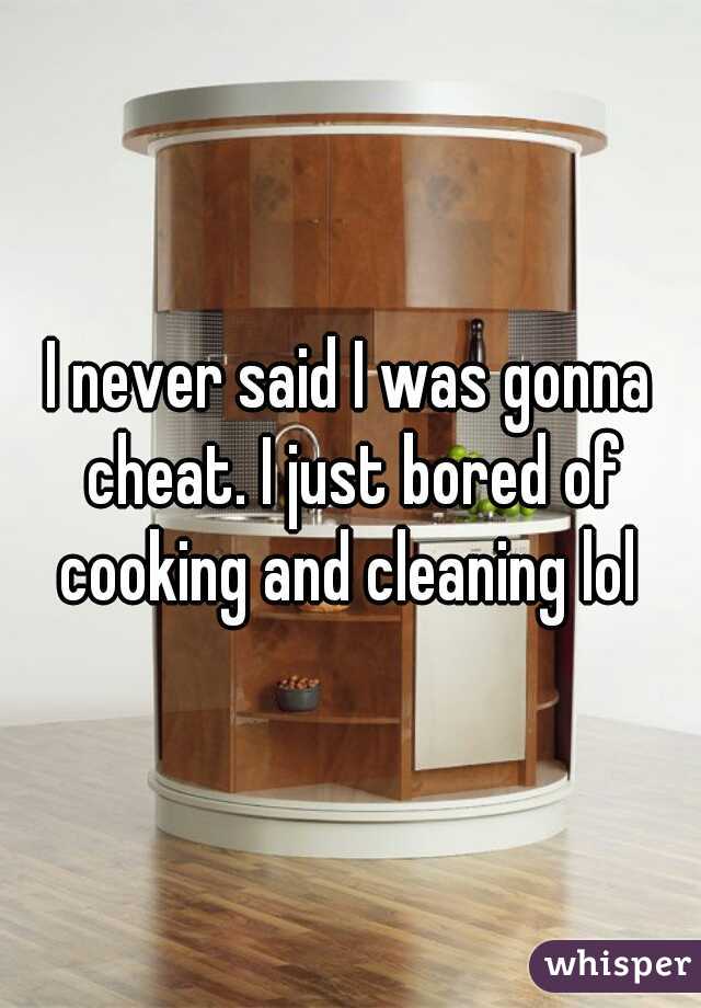 I never said I was gonna cheat. I just bored of cooking and cleaning lol 