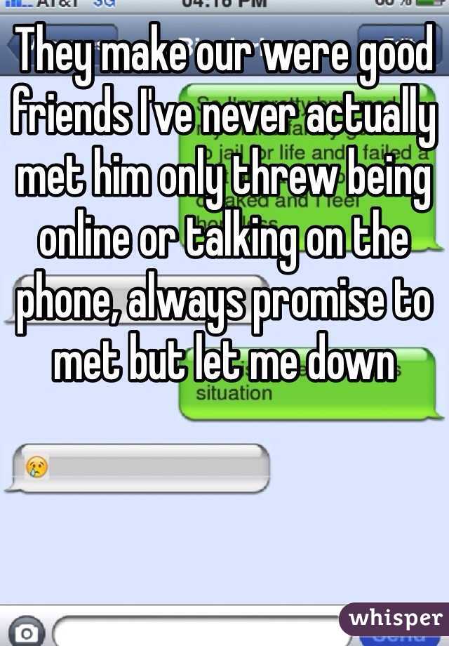 They make our were good friends I've never actually met him only threw being online or talking on the phone, always promise to met but let me down