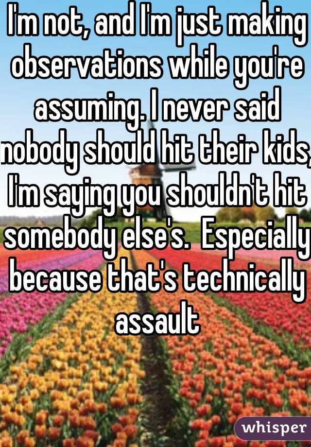 I'm not, and I'm just making observations while you're assuming. I never said nobody should hit their kids, I'm saying you shouldn't hit somebody else's.  Especially because that's technically assault 