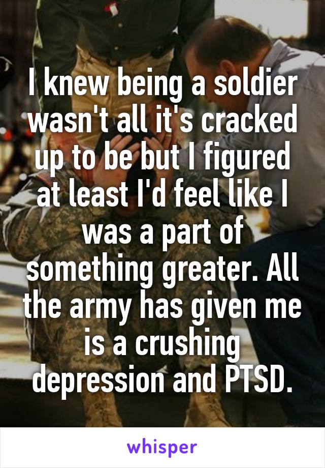 I knew being a soldier wasn't all it's cracked up to be but I figured at least I'd feel like I was a part of something greater. All the army has given me is a crushing depression and PTSD.