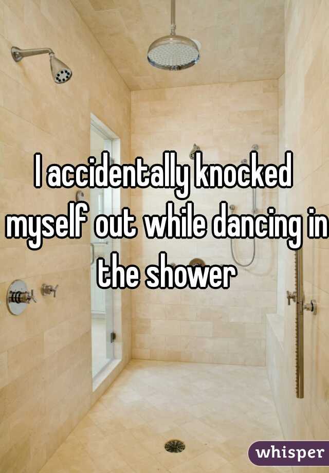 I accidentally knocked myself out while dancing in the shower