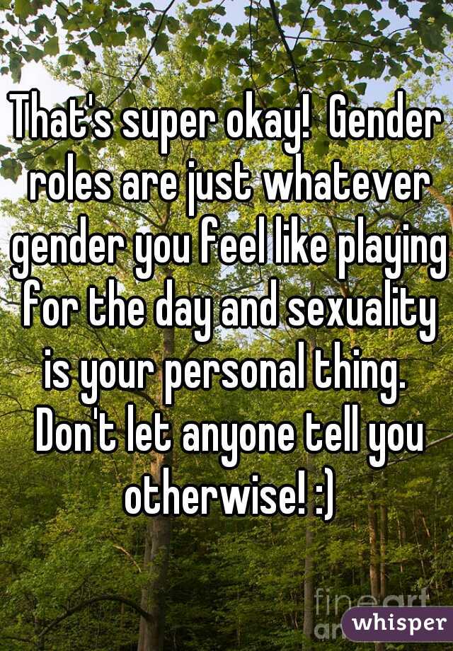 That's super okay!  Gender roles are just whatever gender you feel like playing for the day and sexuality is your personal thing.  Don't let anyone tell you otherwise! :)