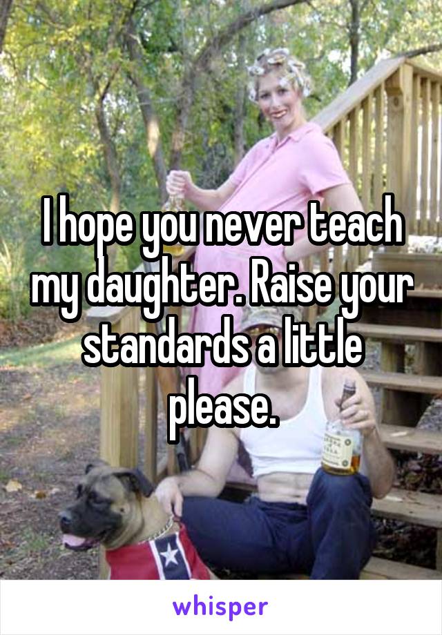 I hope you never teach my daughter. Raise your standards a little please.