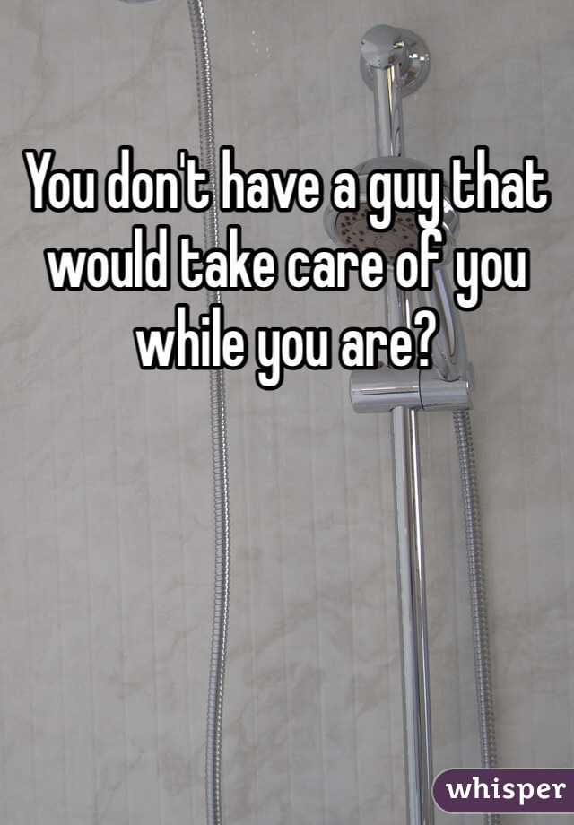 You don't have a guy that would take care of you while you are?