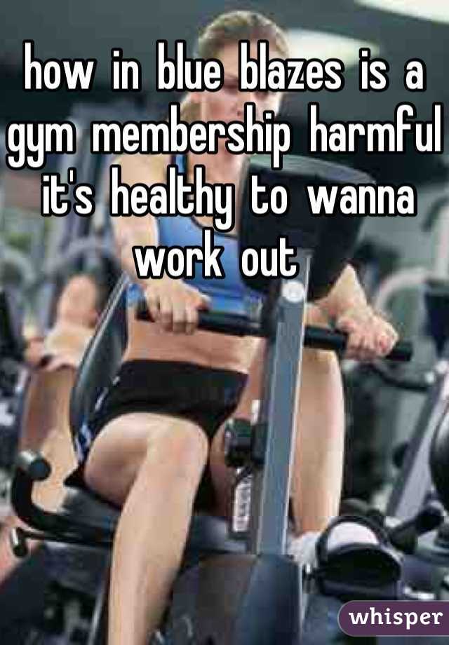 how  in  blue  blazes  is  a  gym  membership  harmful
 it's  healthy  to  wanna  work  out  