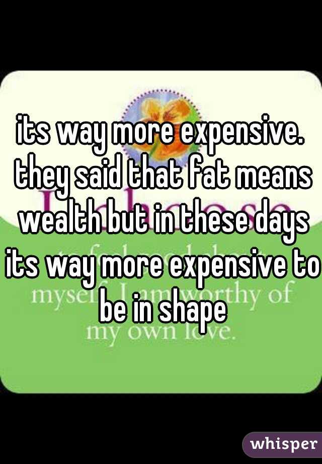 its way more expensive. they said that fat means wealth but in these days its way more expensive to be in shape