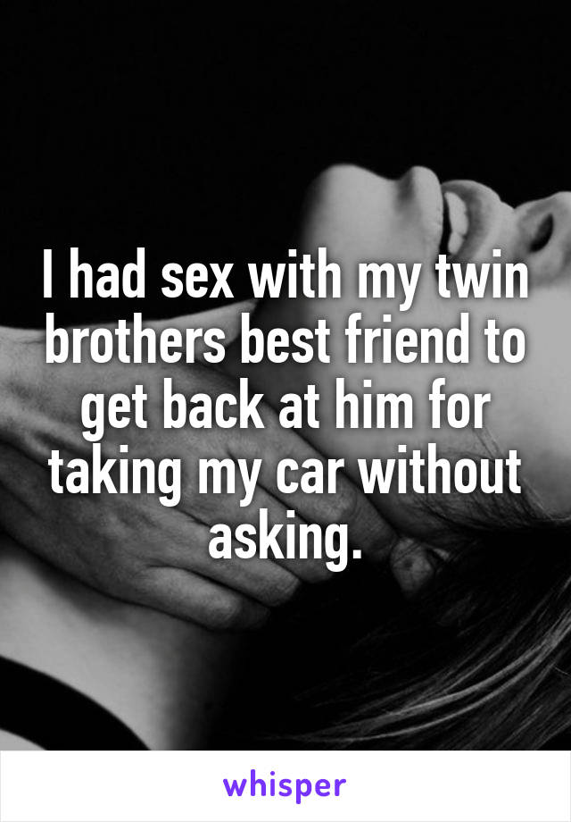 I had sex with my twin brothers best friend to get back at him for taking my car without asking.