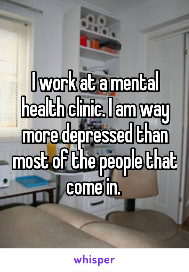 I work at a mental health clinic. I am way more depressed than most of the people that come in. 