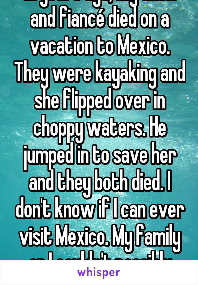 12 years ago, my uncle and fiancé died on a vacation to Mexico. They were kayaking and she flipped over in choppy waters. He jumped in to save her and they both died. I don't know if I can ever visit Mexico. My family or I couldn't possibly handle it.