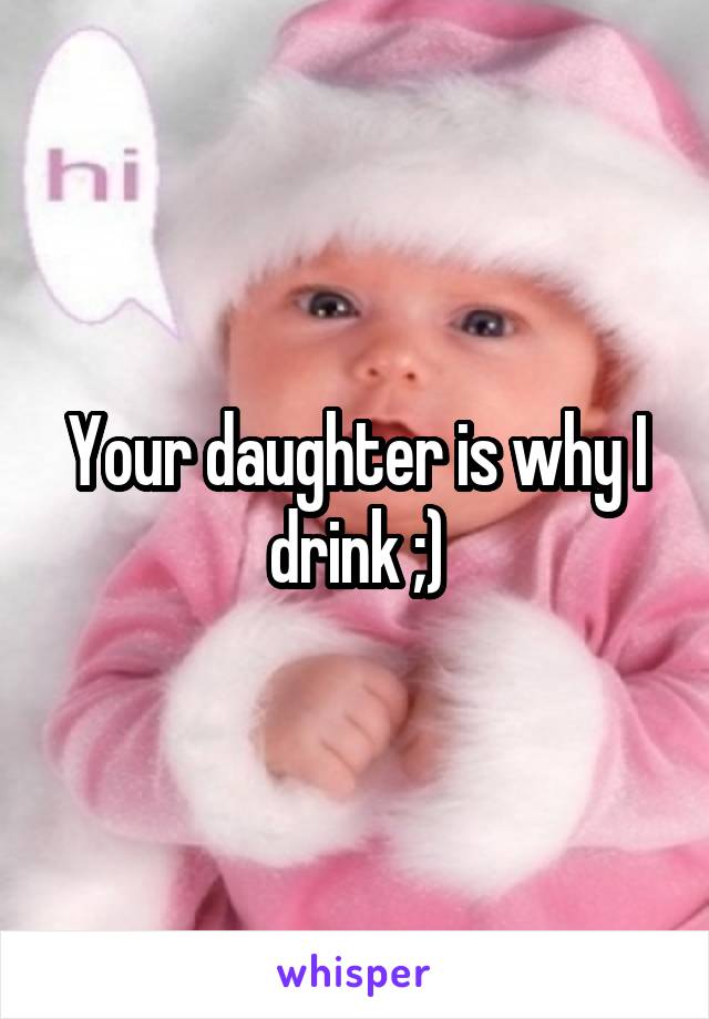 Your daughter is why I drink ;)