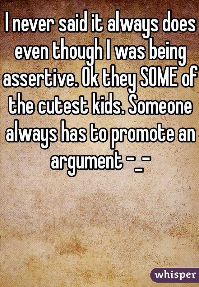 I never said it always does even though I was being assertive. Ok they SOME of the cutest kids. Someone always has to promote an argument -_-