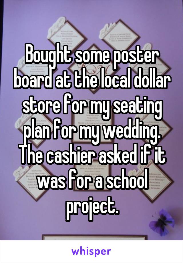 Bought some poster board at the local dollar store for my seating plan for my wedding. The cashier asked if it was for a school project.