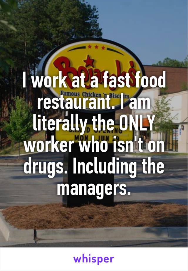 I work at a fast food restaurant. I am literally the ONLY worker who isn't on drugs. Including the managers.