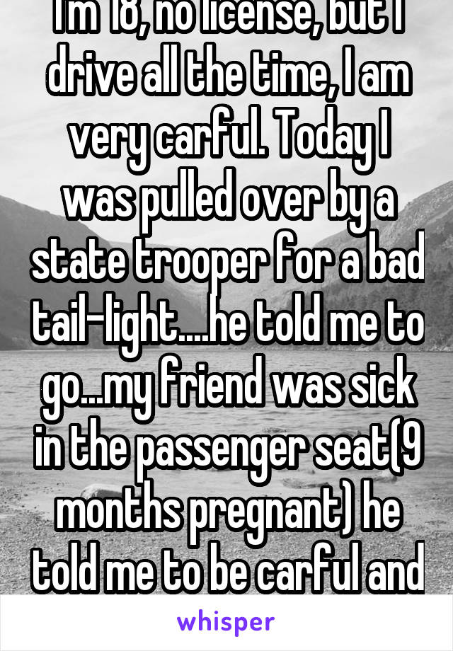I'm 18, no license, but I drive all the time, I am very carful. Today I was pulled over by a state trooper for a bad tail-light....he told me to go...my friend was sick in the passenger seat(9 months pregnant) he told me to be carful and to get a license.
