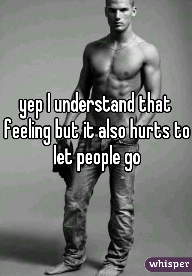 yep I understand that feeling but it also hurts to let people go
