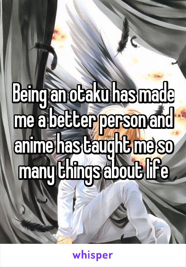 Being an otaku has made me a better person and anime has taught me so many things about life