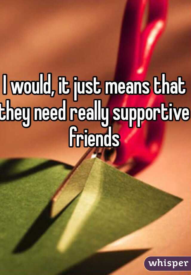 I would, it just means that they need really supportive friends