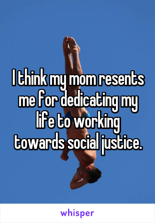 I think my mom resents me for dedicating my life to working towards social justice.