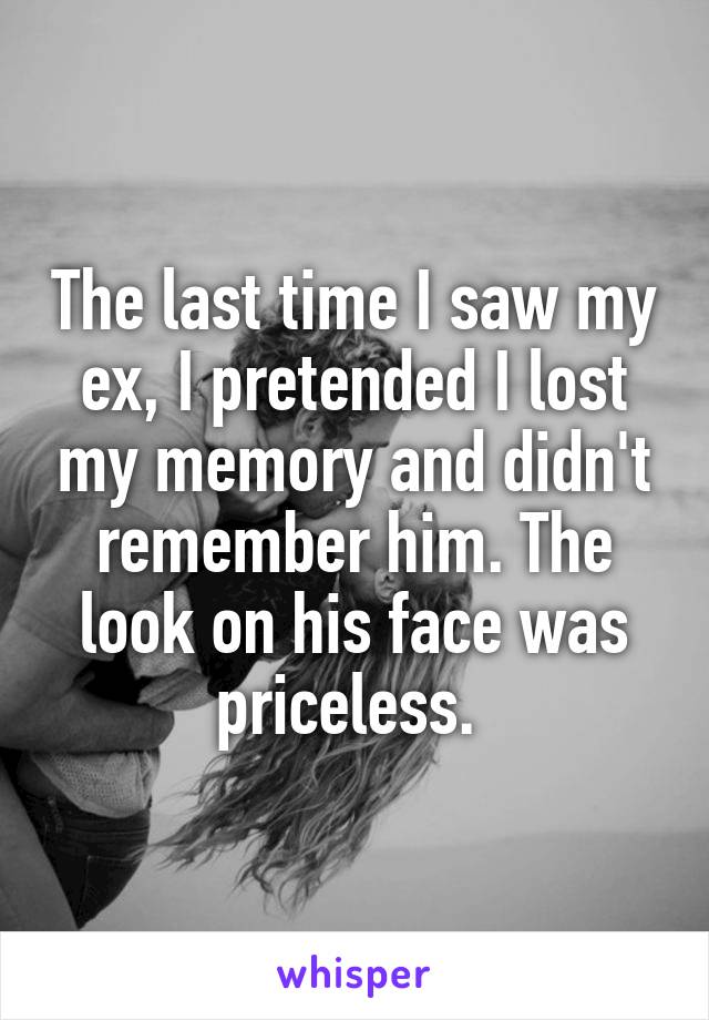 The last time I saw my ex, I pretended I lost my memory and didn't remember him. The look on his face was priceless. 