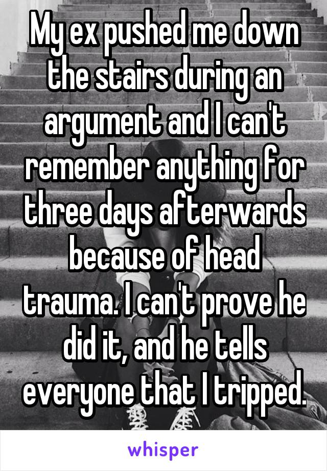 My ex pushed me down the stairs during an argument and I can't remember anything for three days afterwards because of head trauma. I can't prove he did it, and he tells everyone that I tripped. 