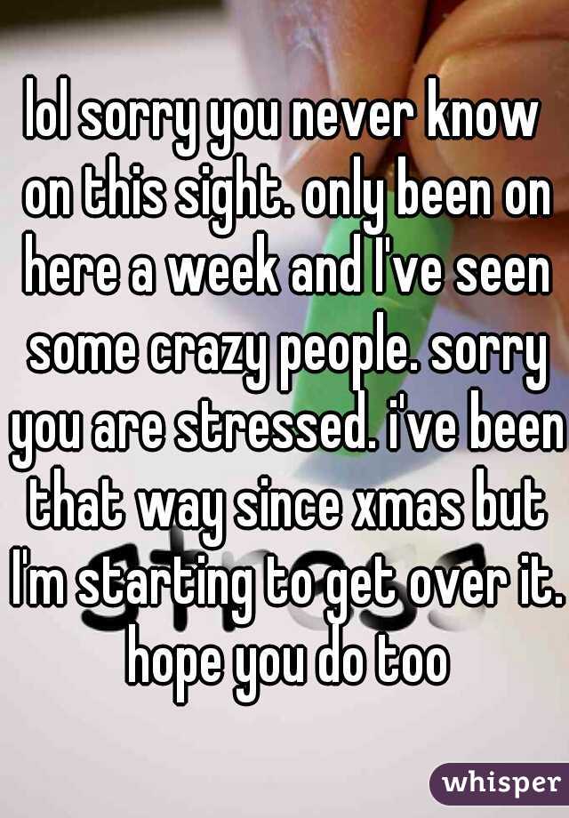 lol sorry you never know on this sight. only been on here a week and I've seen some crazy people. sorry you are stressed. i've been that way since xmas but I'm starting to get over it. hope you do too