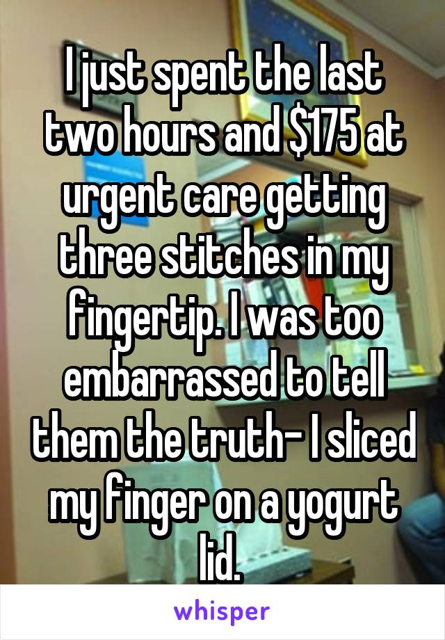 I just spent the last two hours and $175 at urgent care getting three stitches in my fingertip. I was too embarrassed to tell them the truth- I sliced my finger on a yogurt lid. 