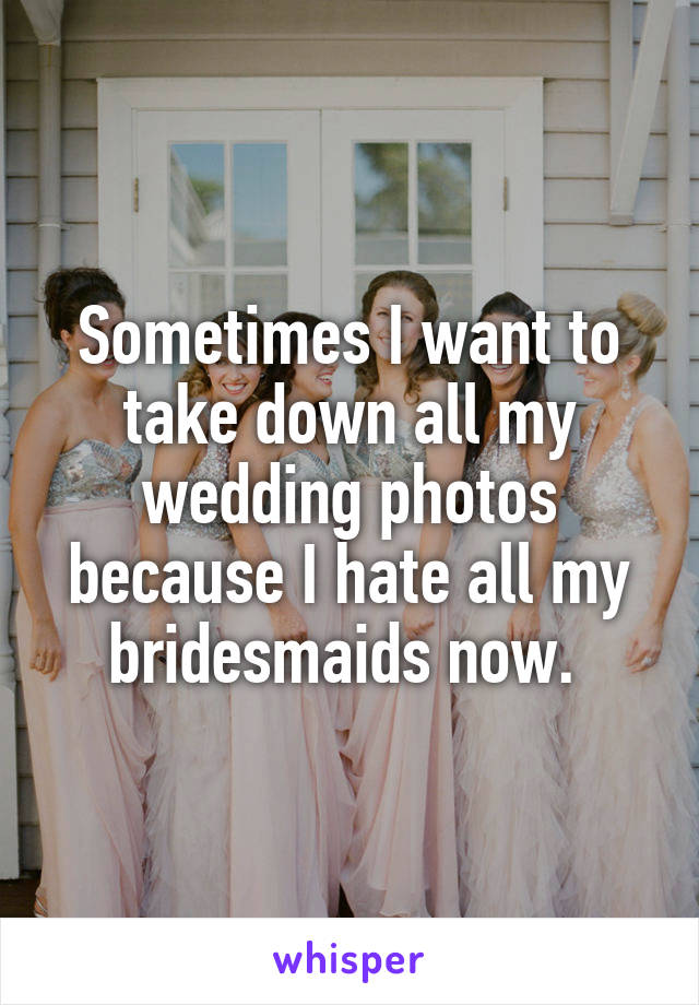 Sometimes I want to take down all my wedding photos because I hate all my bridesmaids now. 
