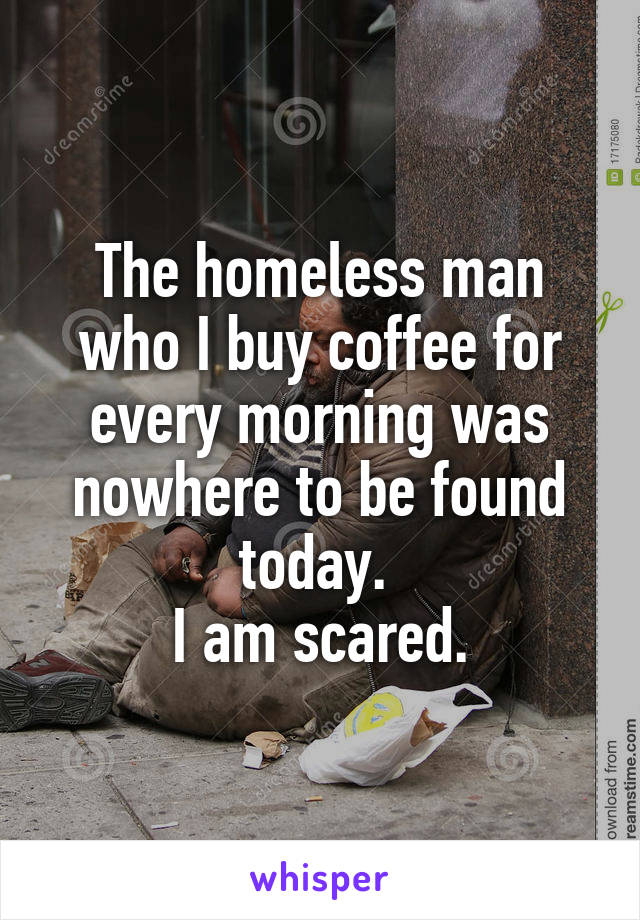 The homeless man who I buy coffee for every morning was nowhere to be found today. 
I am scared.