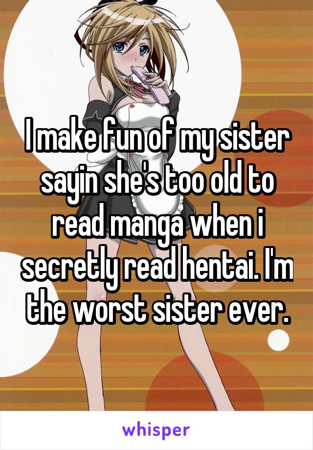 I make fun of my sister sayin she's too old to read manga when i secretly read hentai. I'm the worst sister ever.