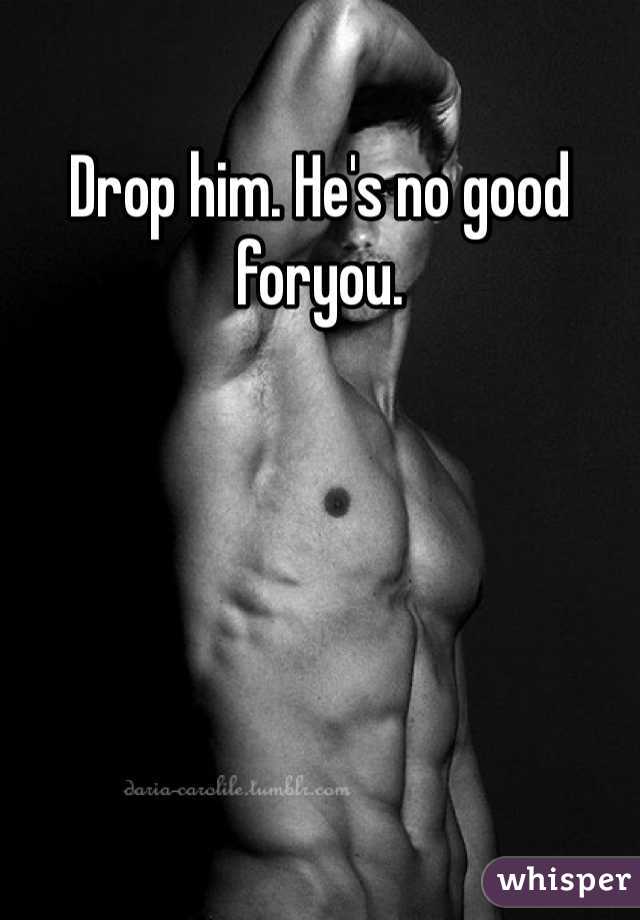 Drop him. He's no good foryou. 