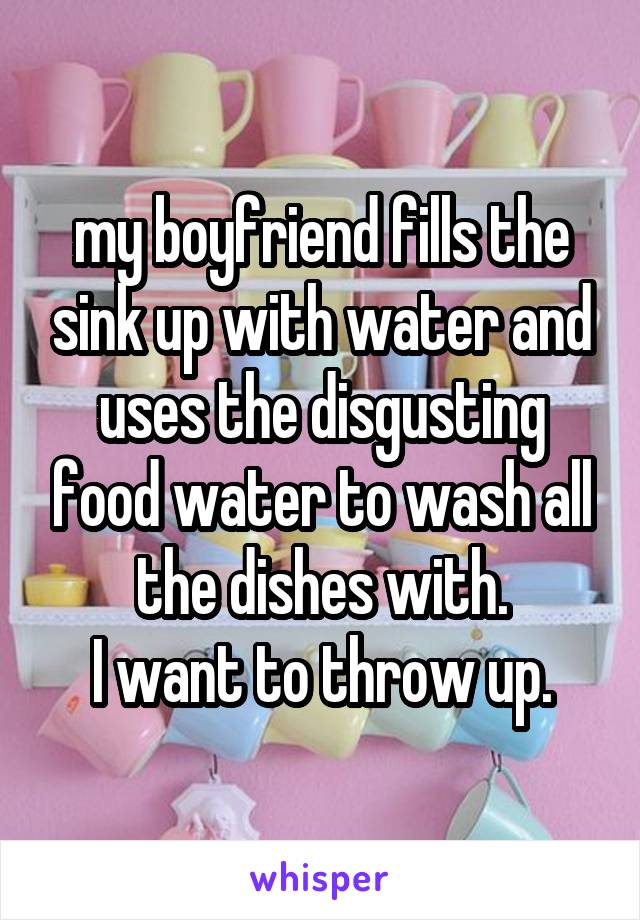my boyfriend fills the sink up with water and uses the disgusting food water to wash all the dishes with.
I want to throw up.