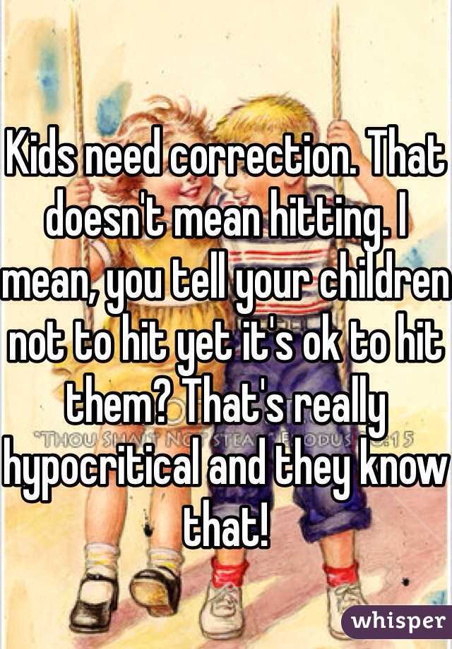 

Kids need correction. That doesn't mean hitting. I mean, you tell your children not to hit yet it's ok to hit them? That's really hypocritical and they know that!