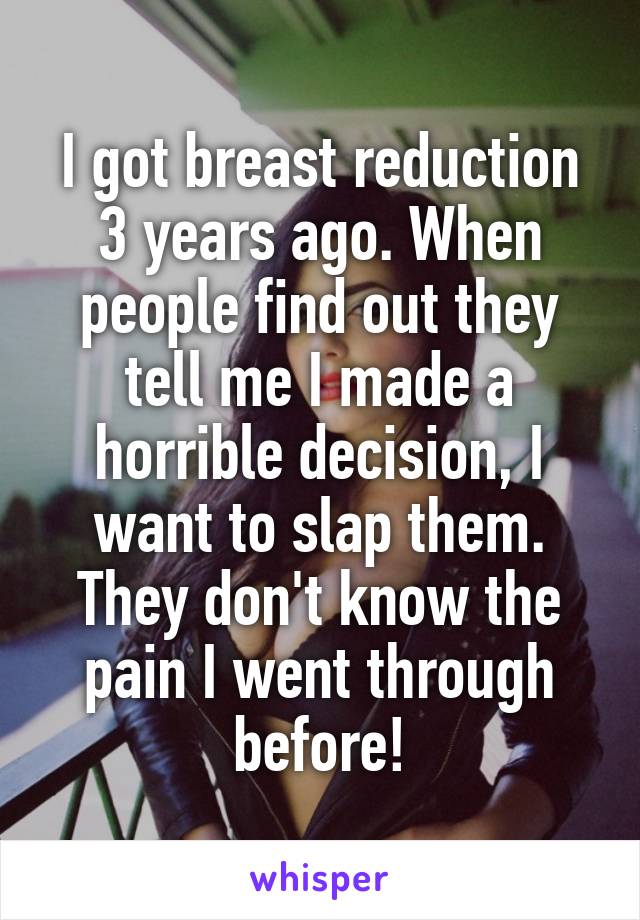 I got breast reduction 3 years ago. When people find out they tell me I made a horrible decision, I want to slap them. They don't know the pain I went through before!