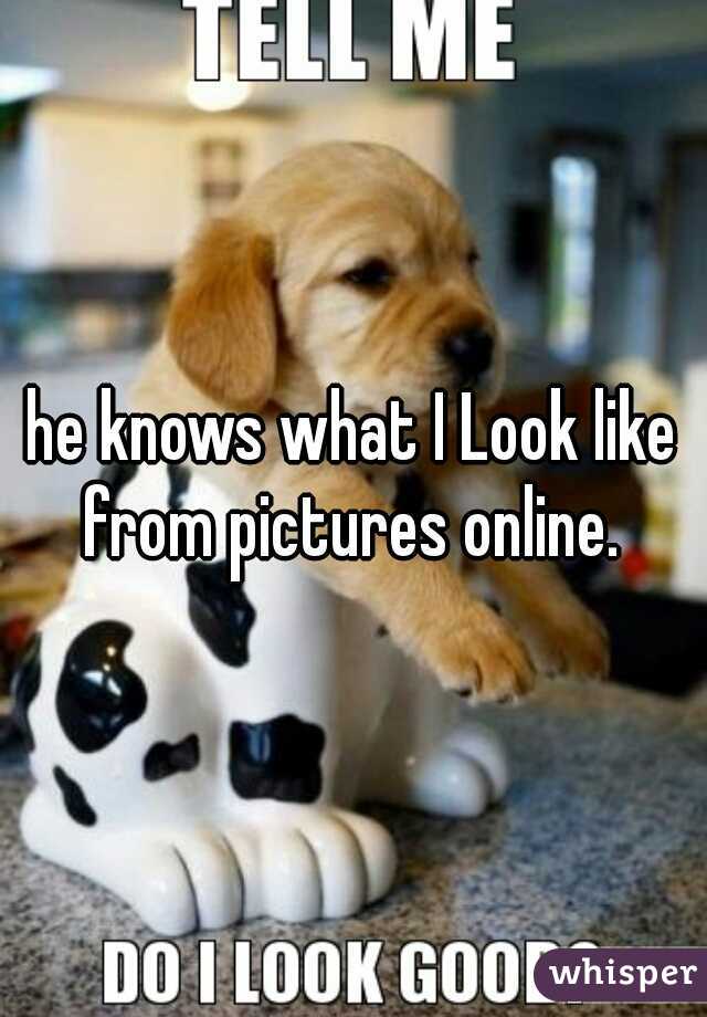 he knows what I Look like from pictures online. 